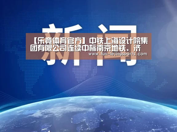【乐竟体育官方】中铁上海设计院集团有限公司连续中标南京地铁、济南地铁、沈阳地铁多个标段(图1) 乐竟体育登录